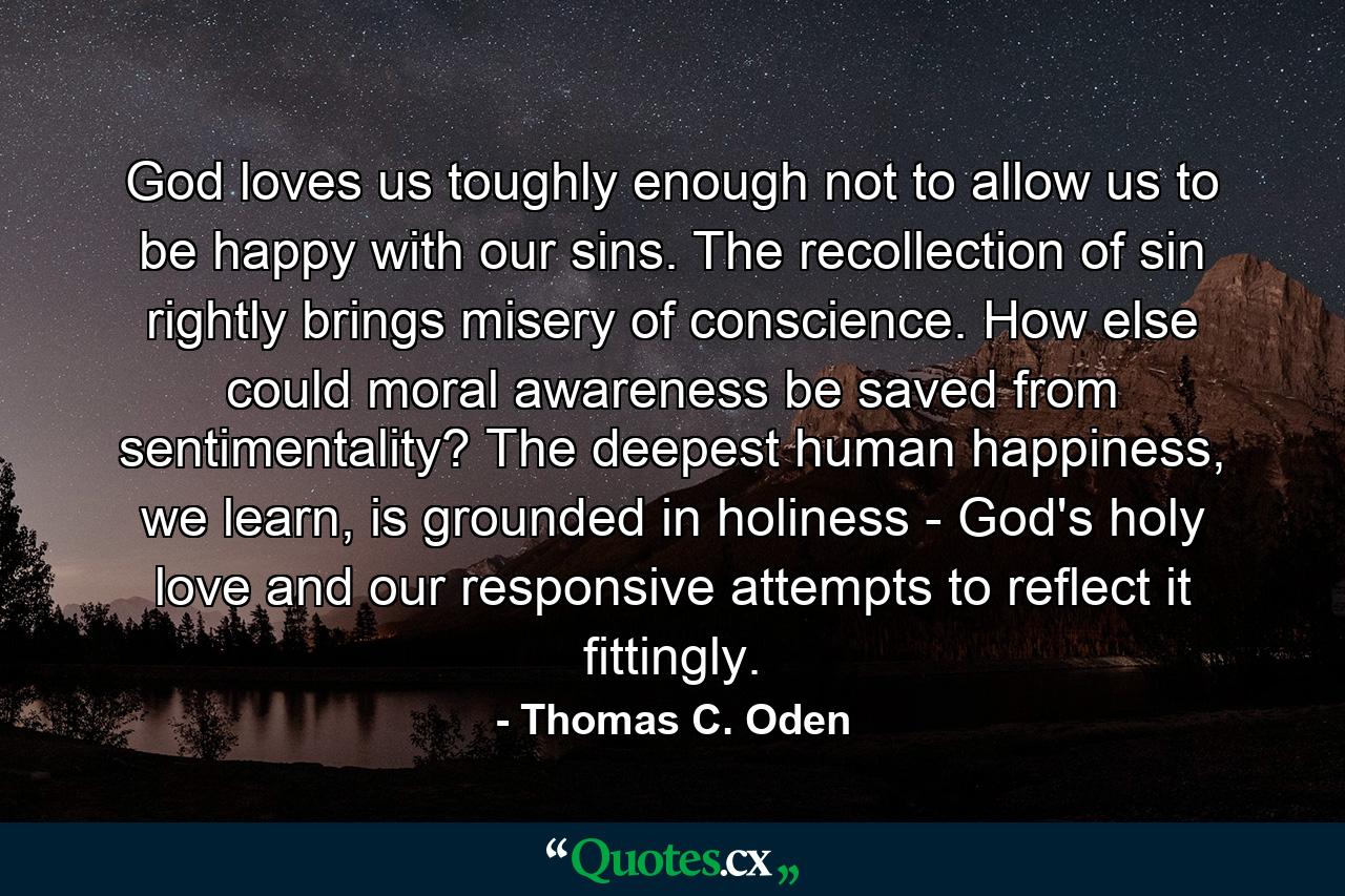 God loves us toughly enough not to allow us to be happy with our sins. The recollection of sin rightly brings misery of conscience. How else could moral awareness be saved from sentimentality? The deepest human happiness, we learn, is grounded in holiness - God's holy love and our responsive attempts to reflect it fittingly. - Quote by Thomas C. Oden