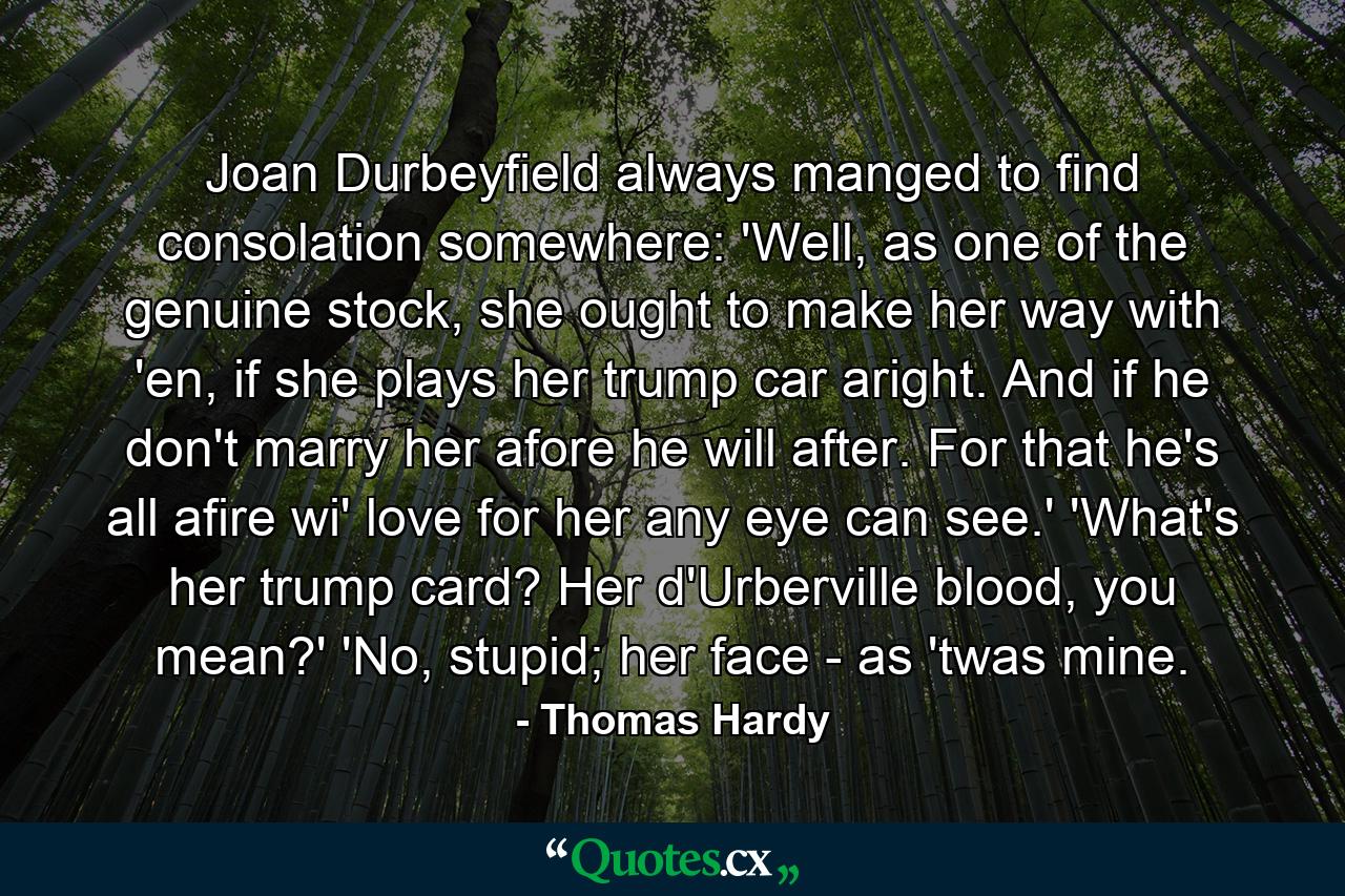 Joan Durbeyfield always manged to find consolation somewhere: 'Well, as one of the genuine stock, she ought to make her way with 'en, if she plays her trump car aright. And if he don't marry her afore he will after. For that he's all afire wi' love for her any eye can see.' 'What's her trump card? Her d'Urberville blood, you mean?' 'No, stupid; her face - as 'twas mine. - Quote by Thomas Hardy