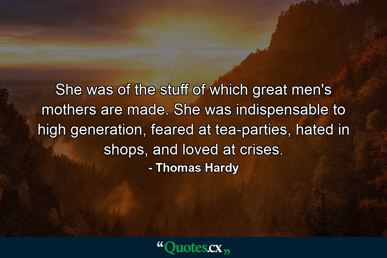 She was of the stuff of which great men's mothers are made. She was indispensable to high generation, feared at tea-parties, hated in shops, and loved at crises. - Quote by Thomas Hardy