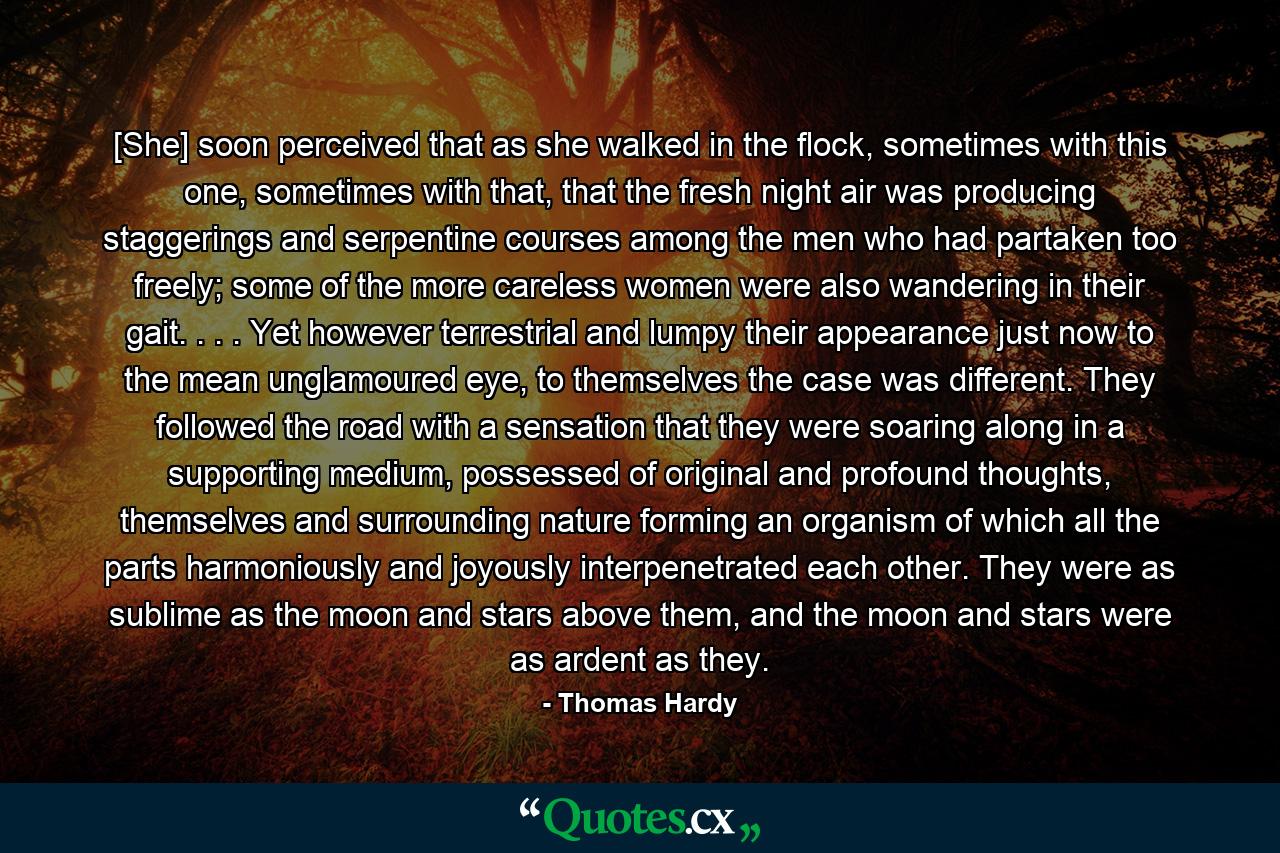 [She] soon perceived that as she walked in the flock, sometimes with this one, sometimes with that, that the fresh night air was producing staggerings and serpentine courses among the men who had partaken too freely; some of the more careless women were also wandering in their gait. . . . Yet however terrestrial and lumpy their appearance just now to the mean unglamoured eye, to themselves the case was different. They followed the road with a sensation that they were soaring along in a supporting medium, possessed of original and profound thoughts, themselves and surrounding nature forming an organism of which all the parts harmoniously and joyously interpenetrated each other. They were as sublime as the moon and stars above them, and the moon and stars were as ardent as they. - Quote by Thomas Hardy