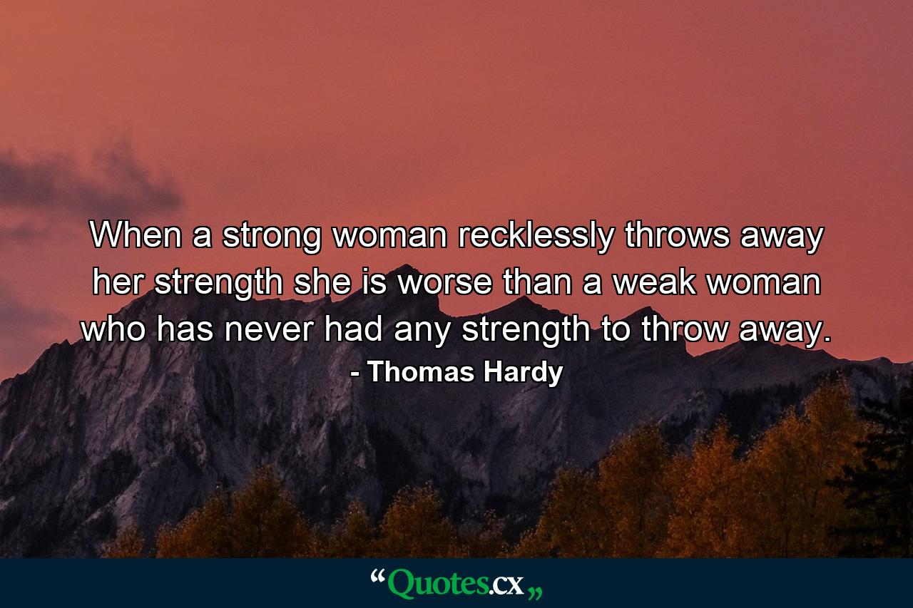 When a strong woman recklessly throws away her strength she is worse than a weak woman who has never had any strength to throw away. - Quote by Thomas Hardy