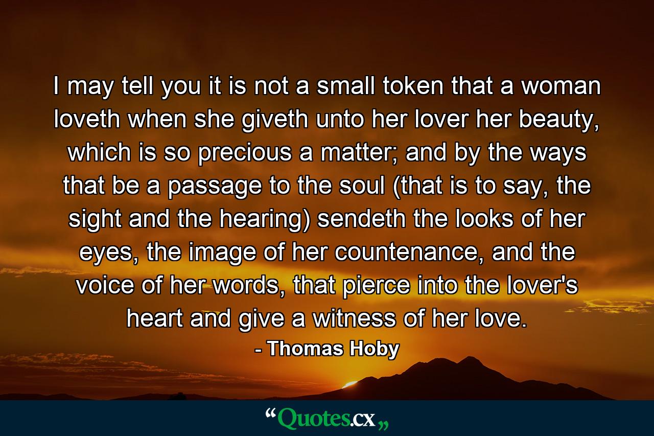 I may tell you it is not a small token that a woman loveth when she giveth unto her lover her beauty, which is so precious a matter; and by the ways that be a passage to the soul (that is to say, the sight and the hearing) sendeth the looks of her eyes, the image of her countenance, and the voice of her words, that pierce into the lover's heart and give a witness of her love. - Quote by Thomas Hoby