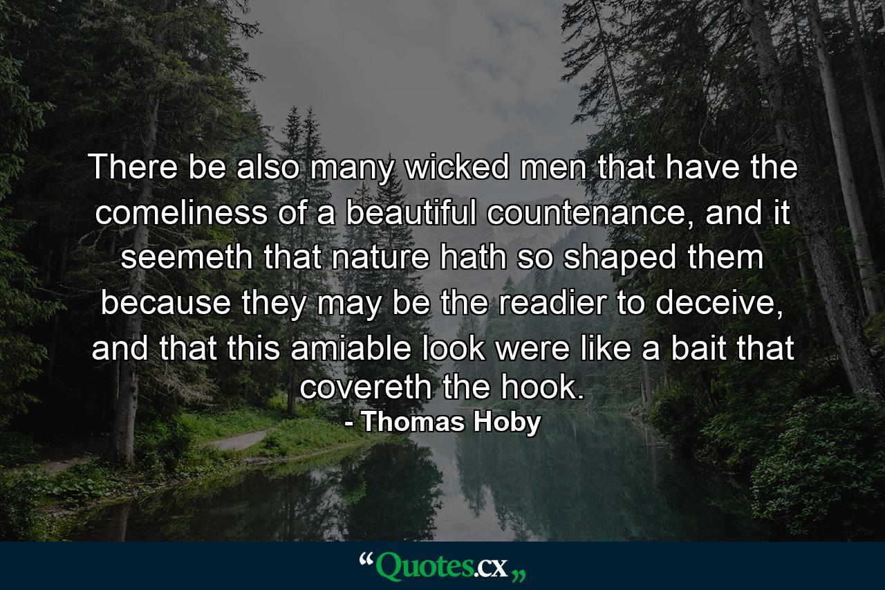 There be also many wicked men that have the comeliness of a beautiful countenance, and it seemeth that nature hath so shaped them because they may be the readier to deceive, and that this amiable look were like a bait that covereth the hook. - Quote by Thomas Hoby