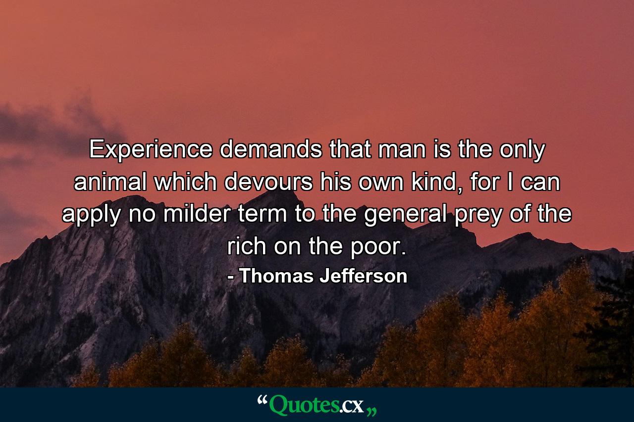 Experience demands that man is the only animal which devours his own kind, for I can apply no milder term to the general prey of the rich on the poor. - Quote by Thomas Jefferson