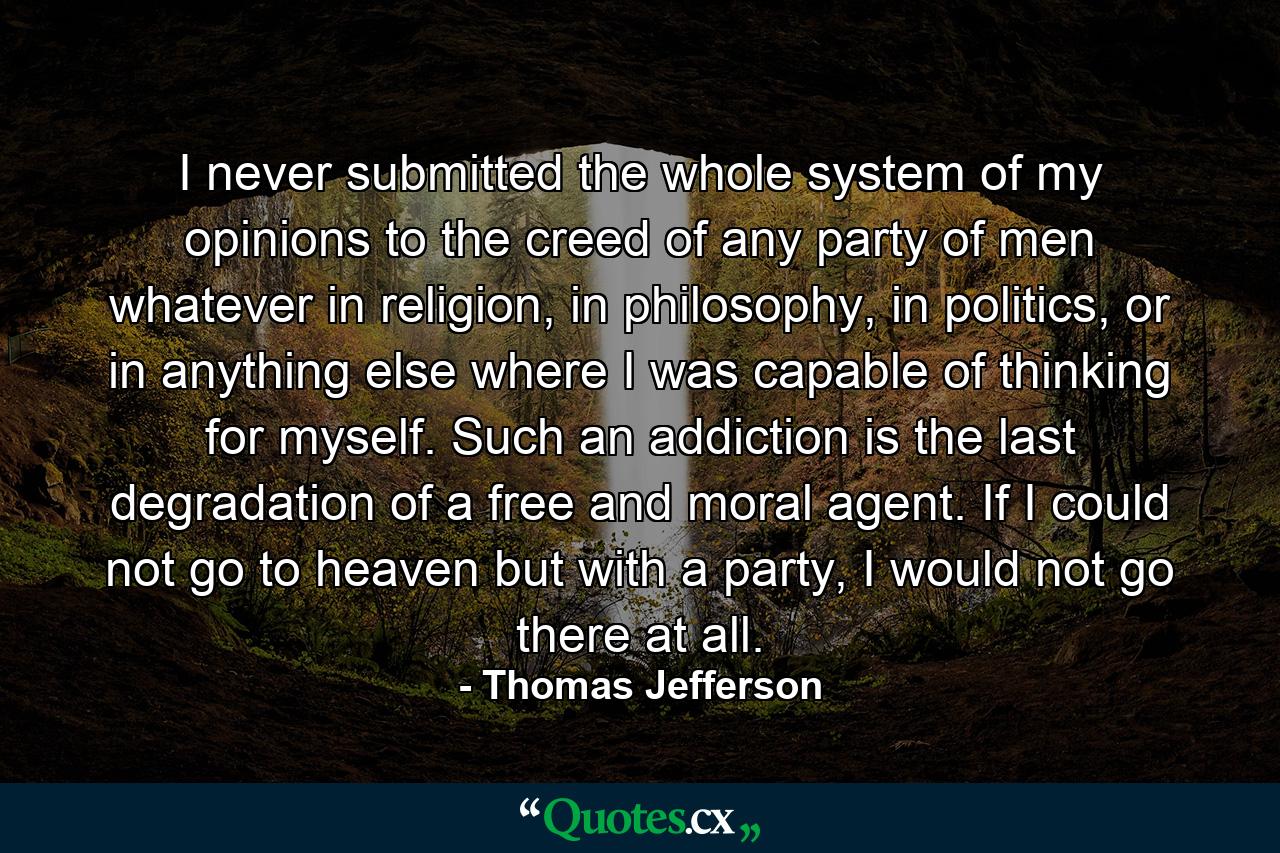 I never submitted the whole system of my opinions to the creed of any party of men whatever in religion, in philosophy, in politics, or in anything else where I was capable of thinking for myself. Such an addiction is the last degradation of a free and moral agent. If I could not go to heaven but with a party, I would not go there at all. - Quote by Thomas Jefferson