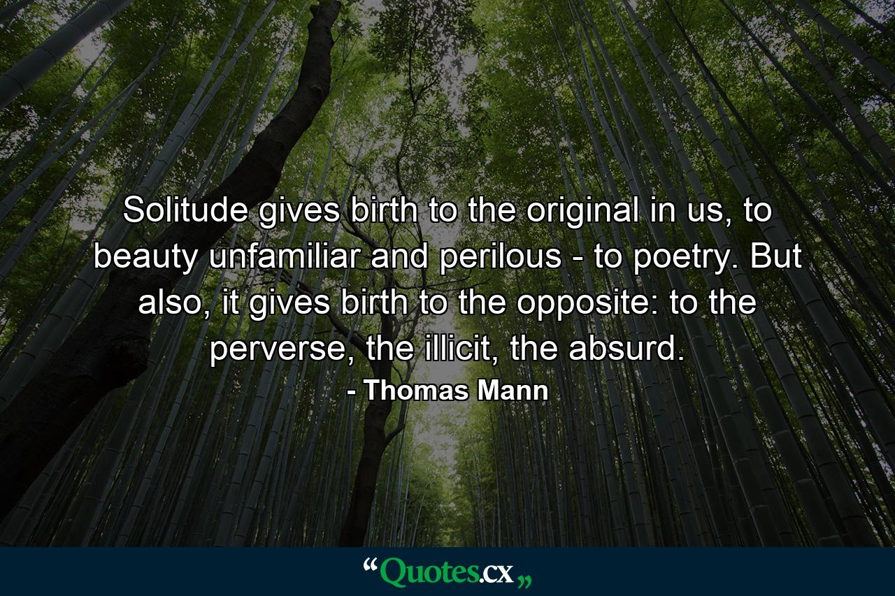 Solitude gives birth to the original in us, to beauty unfamiliar and perilous - to poetry. But also, it gives birth to the opposite: to the perverse, the illicit, the absurd. - Quote by Thomas Mann