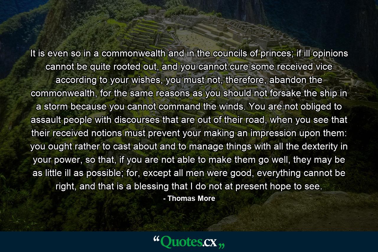 It is even so in a commonwealth and in the councils of princes; if ill opinions cannot be quite rooted out, and you cannot cure some received vice according to your wishes, you must not, therefore, abandon the commonwealth, for the same reasons as you should not forsake the ship in a storm because you cannot command the winds. You are not obliged to assault people with discourses that are out of their road, when you see that their received notions must prevent your making an impression upon them: you ought rather to cast about and to manage things with all the dexterity in your power, so that, if you are not able to make them go well, they may be as little ill as possible; for, except all men were good, everything cannot be right, and that is a blessing that I do not at present hope to see. - Quote by Thomas More