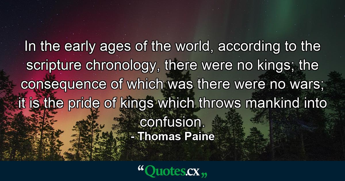 In the early ages of the world, according to the scripture chronology, there were no kings; the consequence of which was there were no wars; it is the pride of kings which throws mankind into confusion. - Quote by Thomas Paine