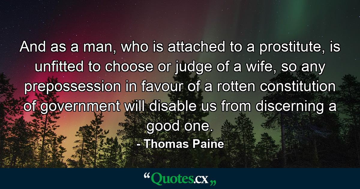 And as a man, who is attached to a prostitute, is unfitted to choose or judge of a wife, so any prepossession in favour of a rotten constitution of government will disable us from discerning a good one. - Quote by Thomas Paine