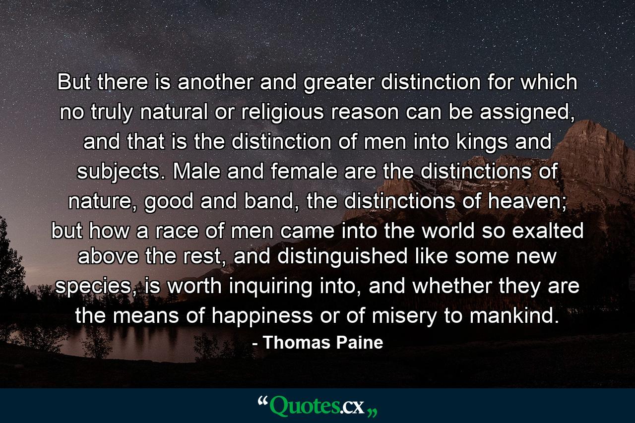 But there is another and greater distinction for which no truly natural or religious reason can be assigned, and that is the distinction of men into kings and subjects. Male and female are the distinctions of nature, good and band, the distinctions of heaven; but how a race of men came into the world so exalted above the rest, and distinguished like some new species, is worth inquiring into, and whether they are the means of happiness or of misery to mankind. - Quote by Thomas Paine