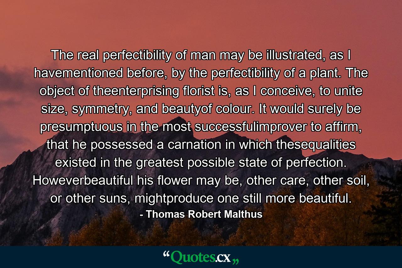 The real perfectibility of man may be illustrated, as I havementioned before, by the perfectibility of a plant. The object of theenterprising florist is, as I conceive, to unite size, symmetry, and beautyof colour. It would surely be presumptuous in the most successfulimprover to affirm, that he possessed a carnation in which thesequalities existed in the greatest possible state of perfection. Howeverbeautiful his flower may be, other care, other soil, or other suns, mightproduce one still more beautiful. - Quote by Thomas Robert Malthus