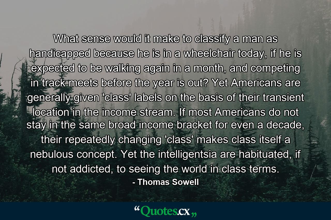 What sense would it make to classify a man as handicapped because he is in a wheelchair today, if he is expected to be walking again in a month, and competing in track meets before the year is out? Yet Americans are generally given 'class' labels on the basis of their transient location in the income stream. If most Americans do not stay in the same broad income bracket for even a decade, their repeatedly changing 'class' makes class itself a nebulous concept. Yet the intelligentsia are habituated, if not addicted, to seeing the world in class terms. - Quote by Thomas Sowell