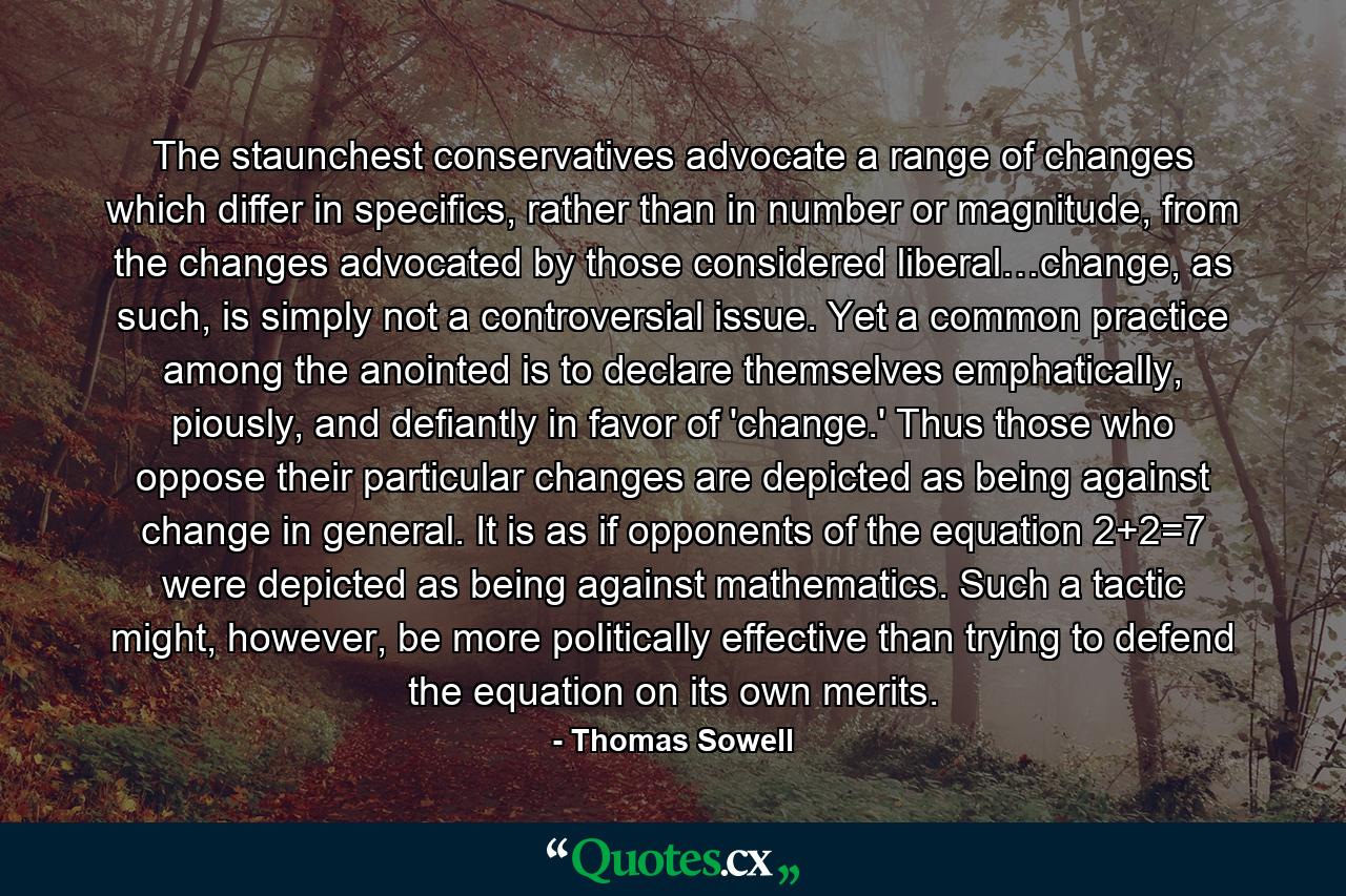 The staunchest conservatives advocate a range of changes which differ in specifics, rather than in number or magnitude, from the changes advocated by those considered liberal…change, as such, is simply not a controversial issue. Yet a common practice among the anointed is to declare themselves emphatically, piously, and defiantly in favor of 'change.' Thus those who oppose their particular changes are depicted as being against change in general. It is as if opponents of the equation 2+2=7 were depicted as being against mathematics. Such a tactic might, however, be more politically effective than trying to defend the equation on its own merits. - Quote by Thomas Sowell