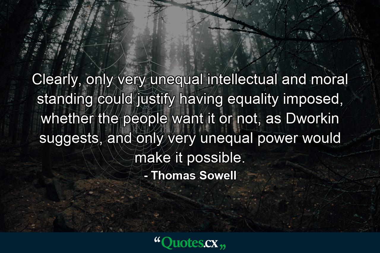 Clearly, only very unequal intellectual and moral standing could justify having equality imposed, whether the people want it or not, as Dworkin suggests, and only very unequal power would make it possible. - Quote by Thomas Sowell