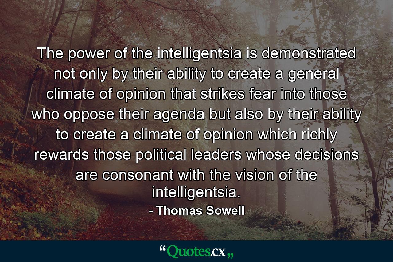 The power of the intelligentsia is demonstrated not only by their ability to create a general climate of opinion that strikes fear into those who oppose their agenda but also by their ability to create a climate of opinion which richly rewards those political leaders whose decisions are consonant with the vision of the intelligentsia. - Quote by Thomas Sowell