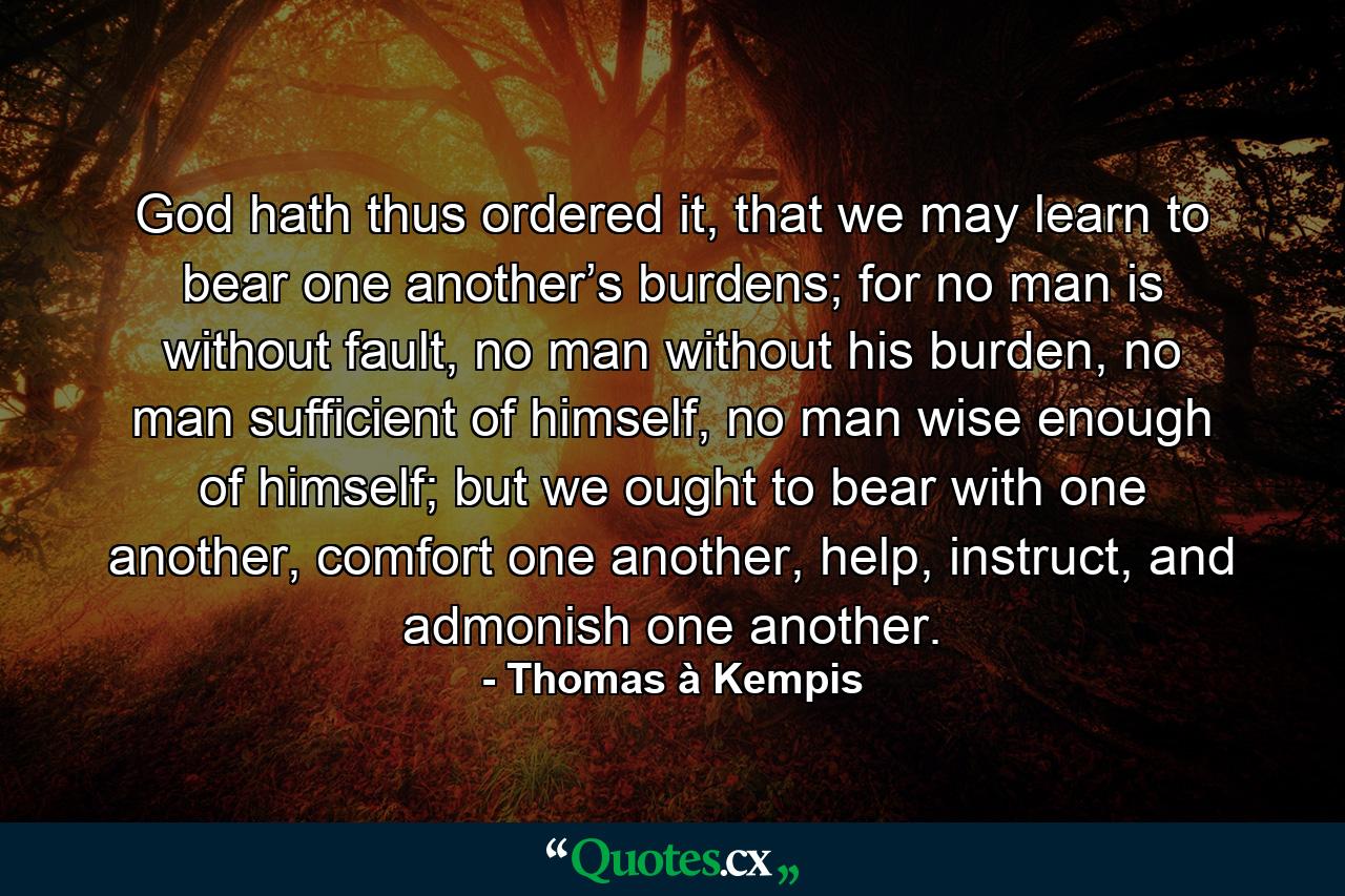 God hath thus ordered it, that we may learn to bear one another’s burdens; for no man is without fault, no man without his burden, no man sufficient of himself, no man wise enough of himself; but we ought to bear with one another, comfort one another, help, instruct, and admonish one another. - Quote by Thomas à Kempis