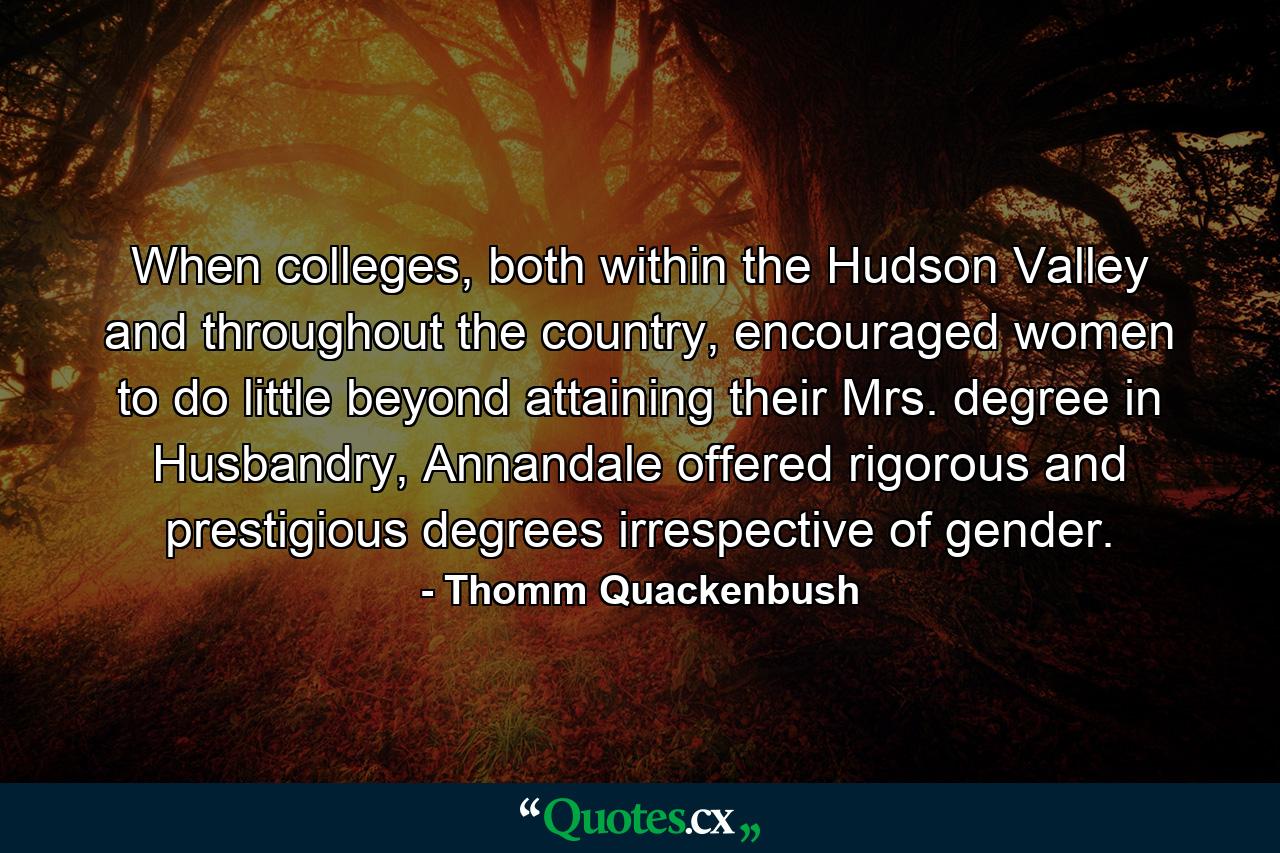 When colleges, both within the Hudson Valley and throughout the country, encouraged women to do little beyond attaining their Mrs. degree in Husbandry, Annandale offered rigorous and prestigious degrees irrespective of gender. - Quote by Thomm Quackenbush