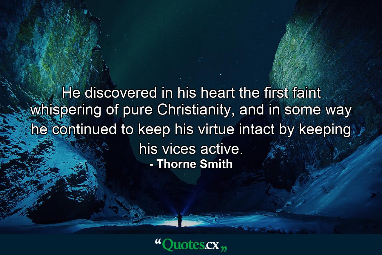 He discovered in his heart the first faint whispering of pure Christianity, and in some way he continued to keep his virtue intact by keeping his vices active. - Quote by Thorne Smith