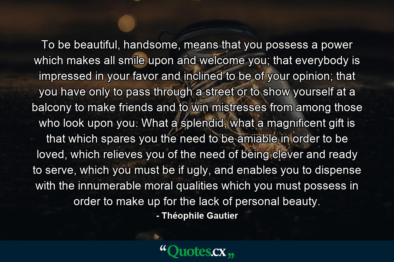 To be beautiful, handsome, means that you possess a power which makes all smile upon and welcome you; that everybody is impressed in your favor and inclined to be of your opinion; that you have only to pass through a street or to show yourself at a balcony to make friends and to win mistresses from among those who look upon you. What a splendid, what a magnificent gift is that which spares you the need to be amiable in order to be loved, which relieves you of the need of being clever and ready to serve, which you must be if ugly, and enables you to dispense with the innumerable moral qualities which you must possess in order to make up for the lack of personal beauty. - Quote by Théophile Gautier