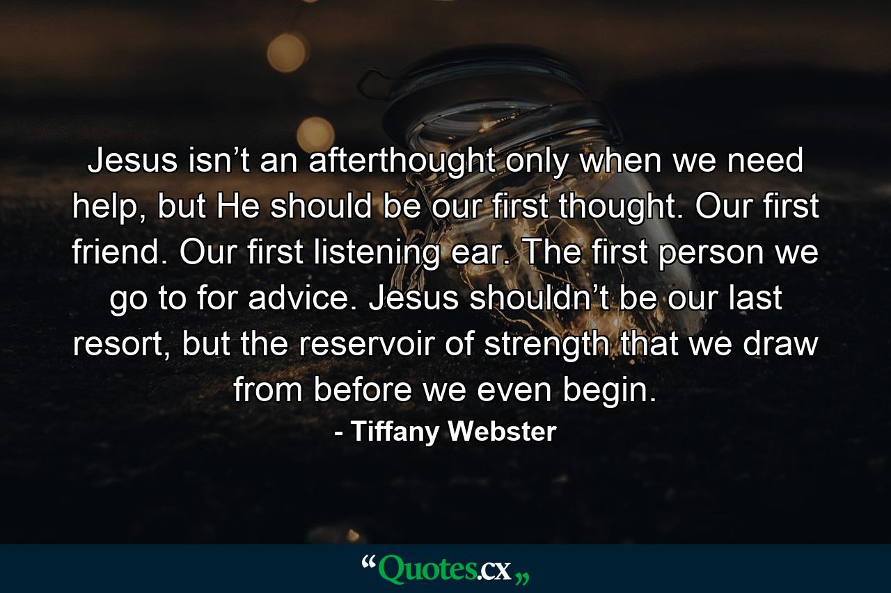 Jesus isn’t an afterthought only when we need help, but He should be our first thought. Our first friend. Our first listening ear. The first person we go to for advice. Jesus shouldn’t be our last resort, but the reservoir of strength that we draw from before we even begin. - Quote by Tiffany Webster