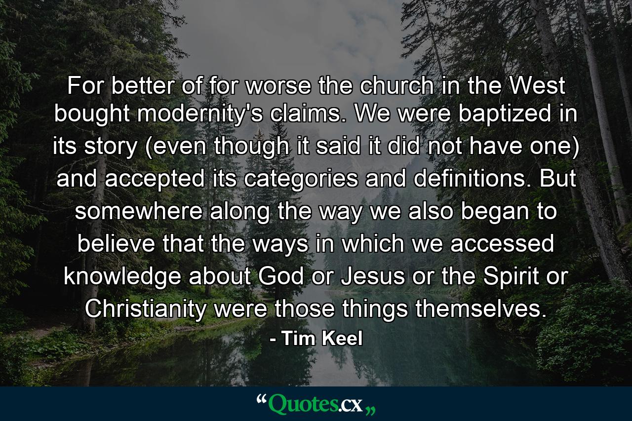 For better of for worse the church in the West bought modernity's claims. We were baptized in its story (even though it said it did not have one) and accepted its categories and definitions. But somewhere along the way we also began to believe that the ways in which we accessed knowledge about God or Jesus or the Spirit or Christianity were those things themselves. - Quote by Tim Keel