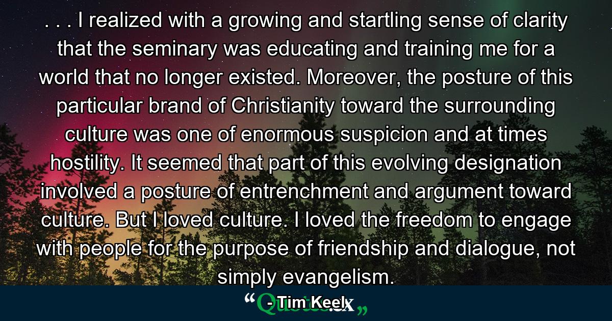 . . . I realized with a growing and startling sense of clarity that the seminary was educating and training me for a world that no longer existed. Moreover, the posture of this particular brand of Christianity toward the surrounding culture was one of enormous suspicion and at times hostility. It seemed that part of this evolving designation involved a posture of entrenchment and argument toward culture. But I loved culture. I loved the freedom to engage with people for the purpose of friendship and dialogue, not simply evangelism. - Quote by Tim Keel