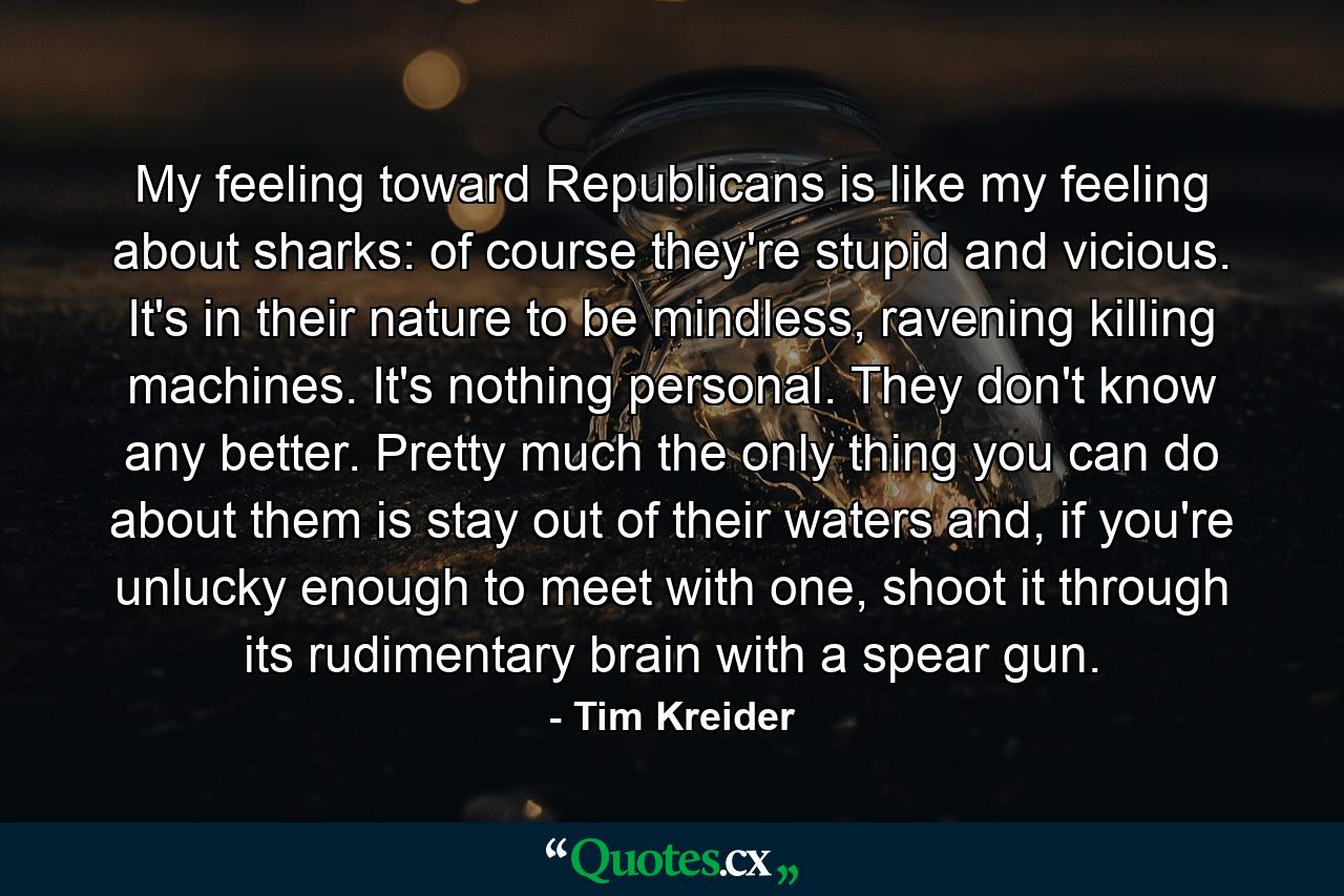 My feeling toward Republicans is like my feeling about sharks: of course they're stupid and vicious. It's in their nature to be mindless, ravening killing machines. It's nothing personal. They don't know any better. Pretty much the only thing you can do about them is stay out of their waters and, if you're unlucky enough to meet with one, shoot it through its rudimentary brain with a spear gun. - Quote by Tim Kreider