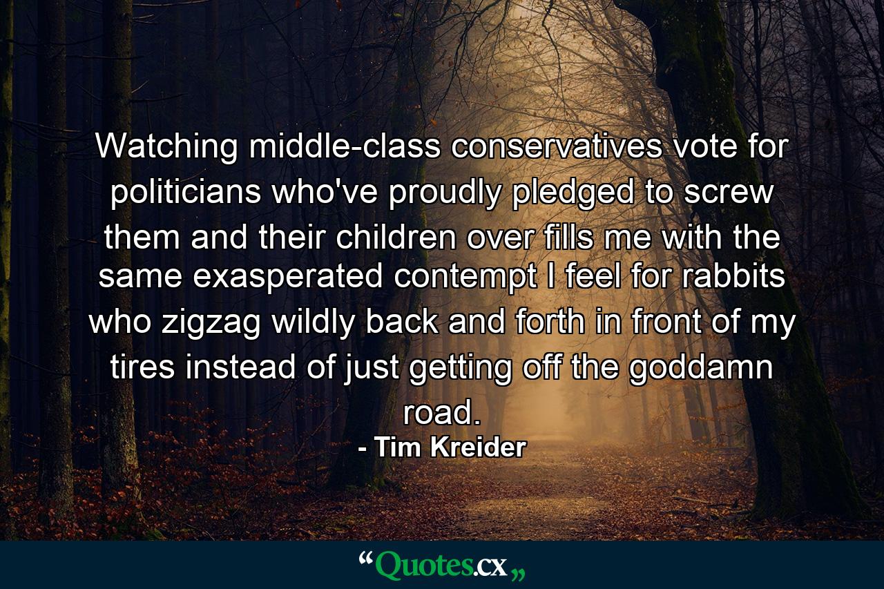 Watching middle-class conservatives vote for politicians who've proudly pledged to screw them and their children over fills me with the same exasperated contempt I feel for rabbits who zigzag wildly back and forth in front of my tires instead of just getting off the goddamn road. - Quote by Tim Kreider