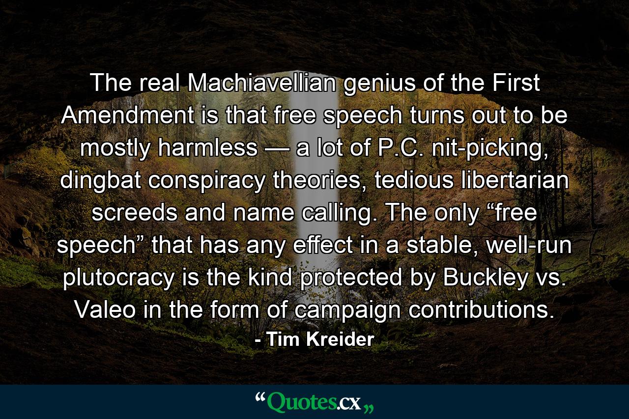 The real Machiavellian genius of the First Amendment is that free speech turns out to be mostly harmless — a lot of P.C. nit-picking, dingbat conspiracy theories, tedious libertarian screeds and name calling. The only “free speech” that has any effect in a stable, well-run plutocracy is the kind protected by Buckley vs. Valeo in the form of campaign contributions. - Quote by Tim Kreider