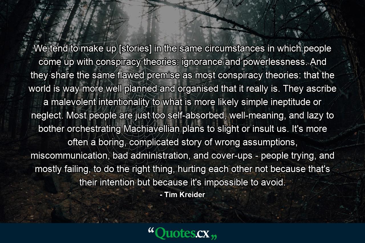 We tend to make up [stories] in the same circumstances in which people come up with conspiracy theories: ignorance and powerlessness. And they share the same flawed premise as most conspiracy theories: that the world is way more well planned and organised that it really is. They ascribe a malevolent intentionality to what is more likely simple ineptitude or neglect. Most people are just too self-absorbed, well-meaning, and lazy to bother orchestrating Machiavellian plans to slight or insult us. It's more often a boring, complicated story of wrong assumptions, miscommunication, bad administration, and cover-ups - people trying, and mostly failing, to do the right thing, hurting each other not because that's their intention but because it's impossible to avoid. - Quote by Tim Kreider