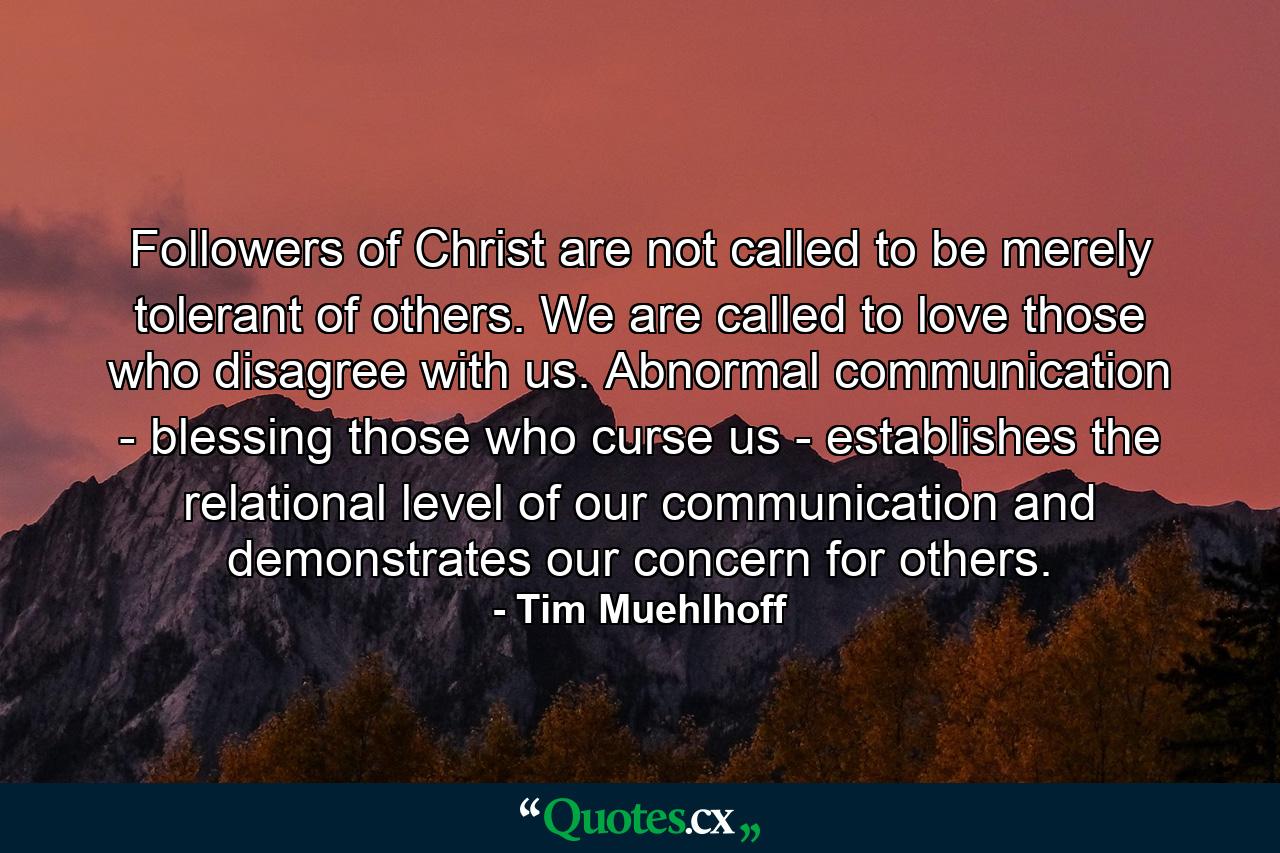 Followers of Christ are not called to be merely tolerant of others. We are called to love those who disagree with us. Abnormal communication - blessing those who curse us - establishes the relational level of our communication and demonstrates our concern for others. - Quote by Tim Muehlhoff