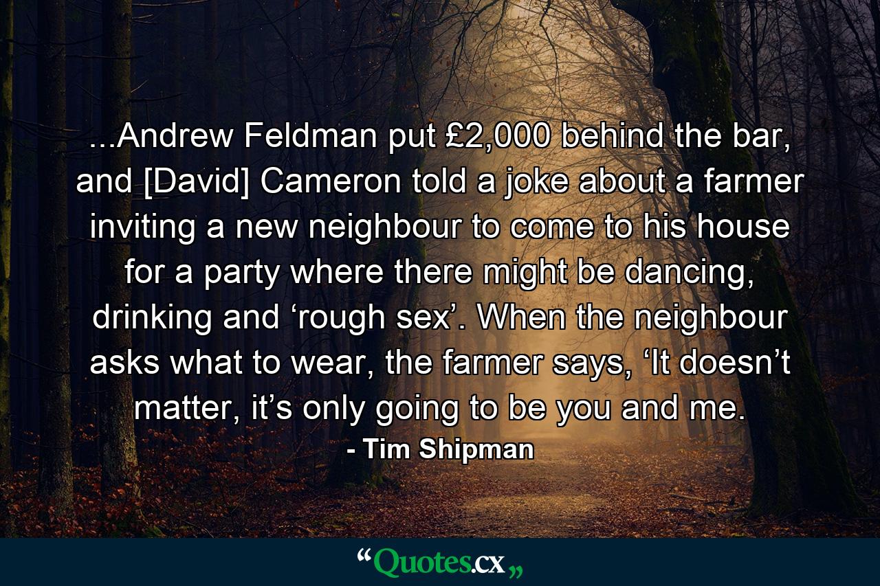 ...Andrew Feldman put £2,000 behind the bar, and [David] Cameron told a joke about a farmer inviting a new neighbour to come to his house for a party where there might be dancing, drinking and ‘rough sex’. When the neighbour asks what to wear, the farmer says, ‘It doesn’t matter, it’s only going to be you and me. - Quote by Tim Shipman