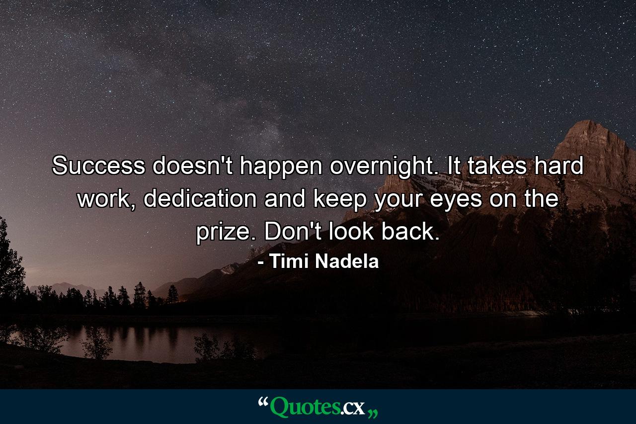 Success doesn't happen overnight. It takes hard work, dedication and keep your eyes on the prize. Don't look back. - Quote by Timi Nadela