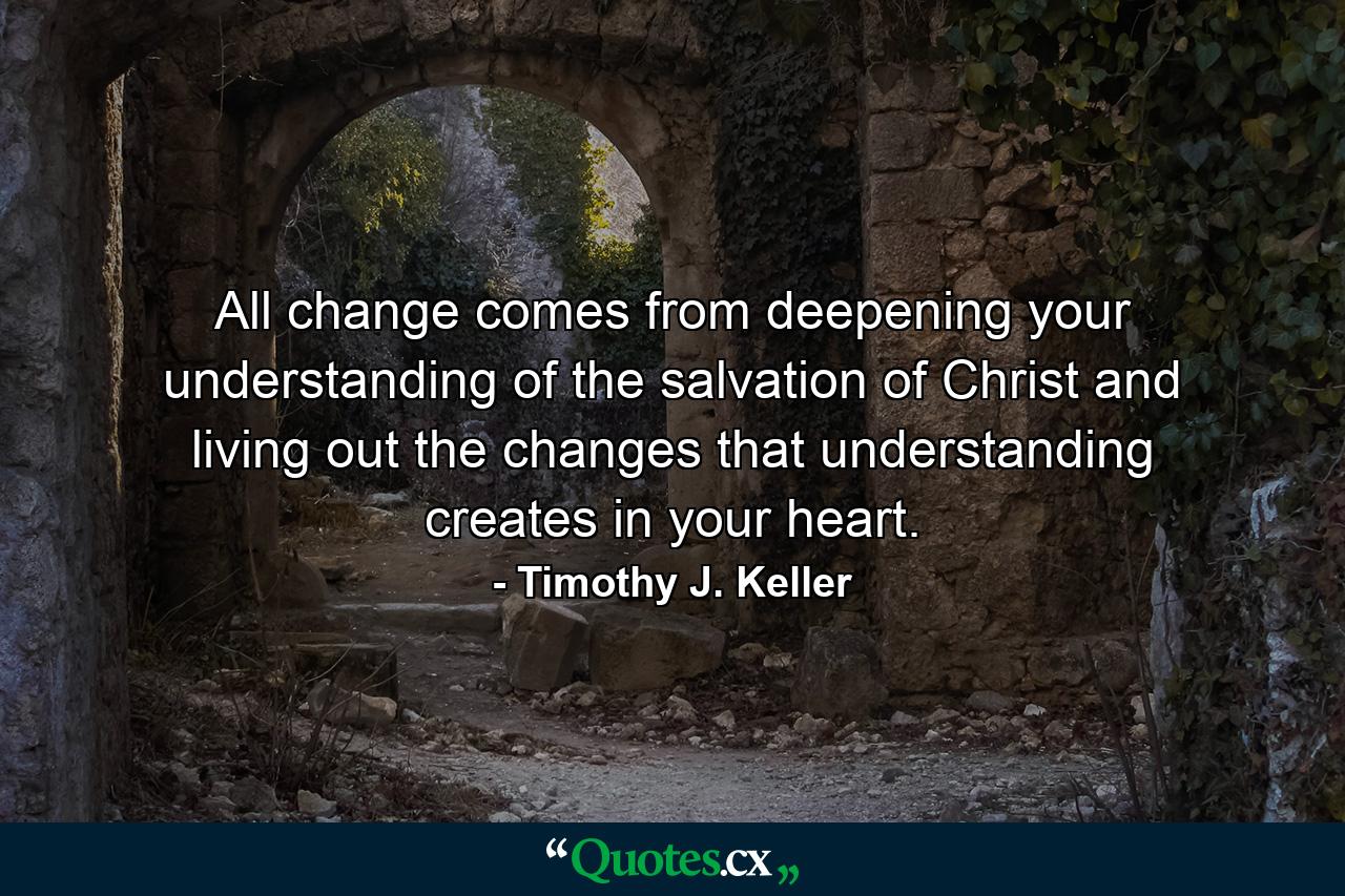 All change comes from deepening your understanding of the salvation of Christ and living out the changes that understanding creates in your heart. - Quote by Timothy J. Keller