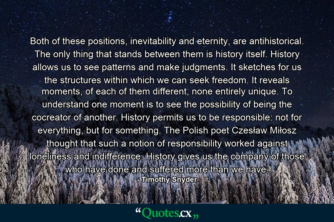 Both of these positions, inevitability and eternity, are antihistorical. The only thing that stands between them is history itself. History allows us to see patterns and make judgments. It sketches for us the structures within which we can seek freedom. It reveals moments, of each of them different, none entirely unique. To understand one moment is to see the possibility of being the cocreator of another. History permits us to be responsible: not for everything, but for something. The Polish poet Czesław Miłosz thought that such a notion of responsibility worked against loneliness and indifference. History gives us the company of those who have done and suffered more than we have. - Quote by Timothy Snyder