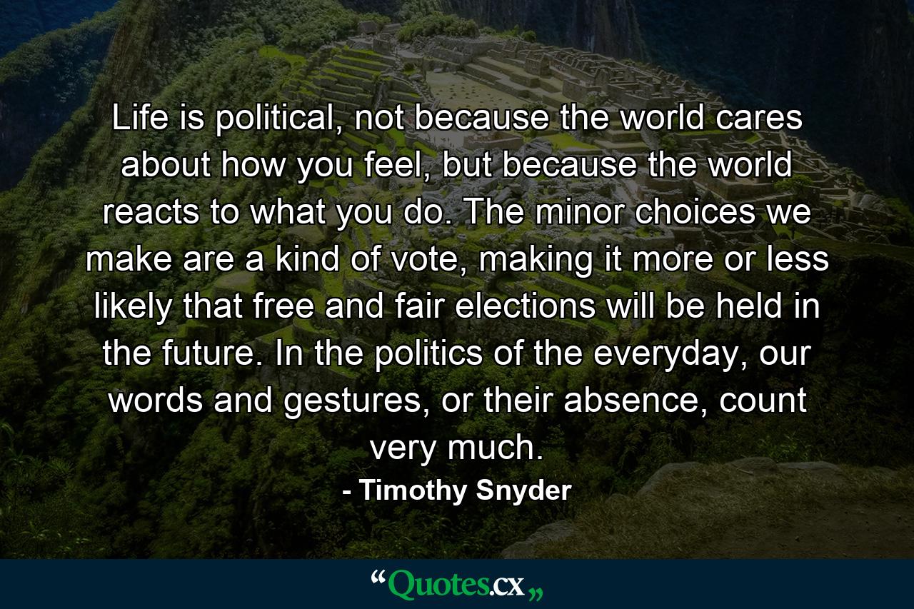 Life is political, not because the world cares about how you feel, but because the world reacts to what you do. The minor choices we make are a kind of vote, making it more or less likely that free and fair elections will be held in the future. In the politics of the everyday, our words and gestures, or their absence, count very much. - Quote by Timothy Snyder