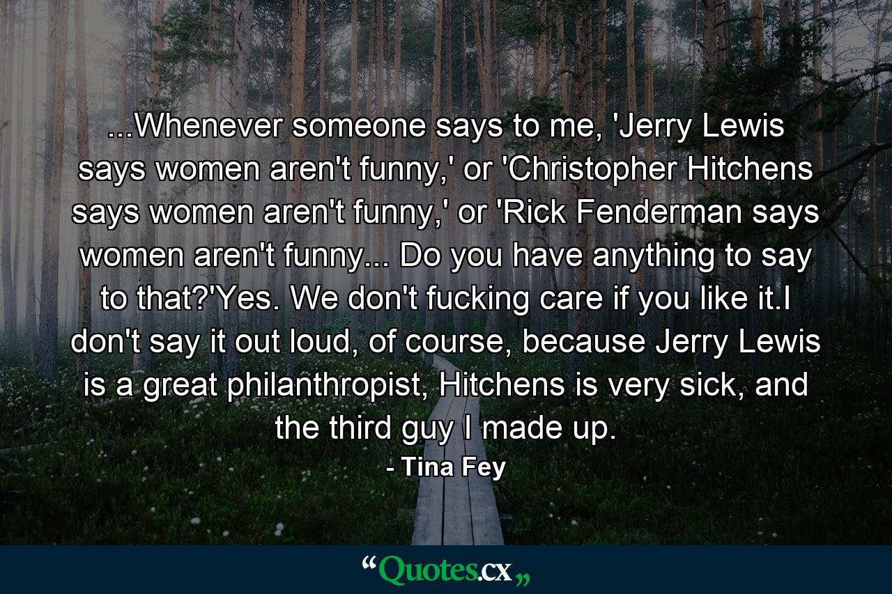 ...Whenever someone says to me, 'Jerry Lewis says women aren't funny,' or 'Christopher Hitchens says women aren't funny,' or 'Rick Fenderman says women aren't funny... Do you have anything to say to that?'Yes. We don't fucking care if you like it.I don't say it out loud, of course, because Jerry Lewis is a great philanthropist, Hitchens is very sick, and the third guy I made up. - Quote by Tina Fey