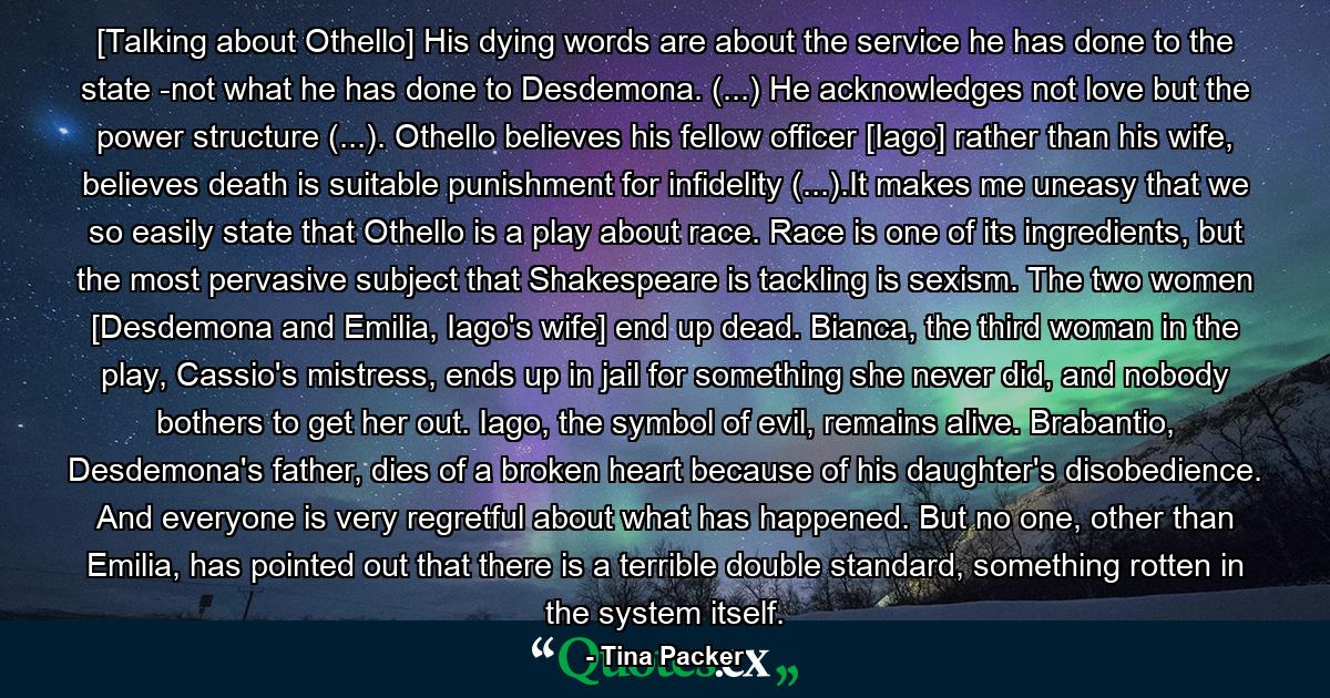 [Talking about Othello] His dying words are about the service he has done to the state -not what he has done to Desdemona. (...) He acknowledges not love but the power structure (...). Othello believes his fellow officer [Iago] rather than his wife, believes death is suitable punishment for infidelity (...).It makes me uneasy that we so easily state that Othello is a play about race. Race is one of its ingredients, but the most pervasive subject that Shakespeare is tackling is sexism. The two women [Desdemona and Emilia, Iago's wife] end up dead. Bianca, the third woman in the play, Cassio's mistress, ends up in jail for something she never did, and nobody bothers to get her out. Iago, the symbol of evil, remains alive. Brabantio, Desdemona's father, dies of a broken heart because of his daughter's disobedience. And everyone is very regretful about what has happened. But no one, other than Emilia, has pointed out that there is a terrible double standard, something rotten in the system itself. - Quote by Tina Packer