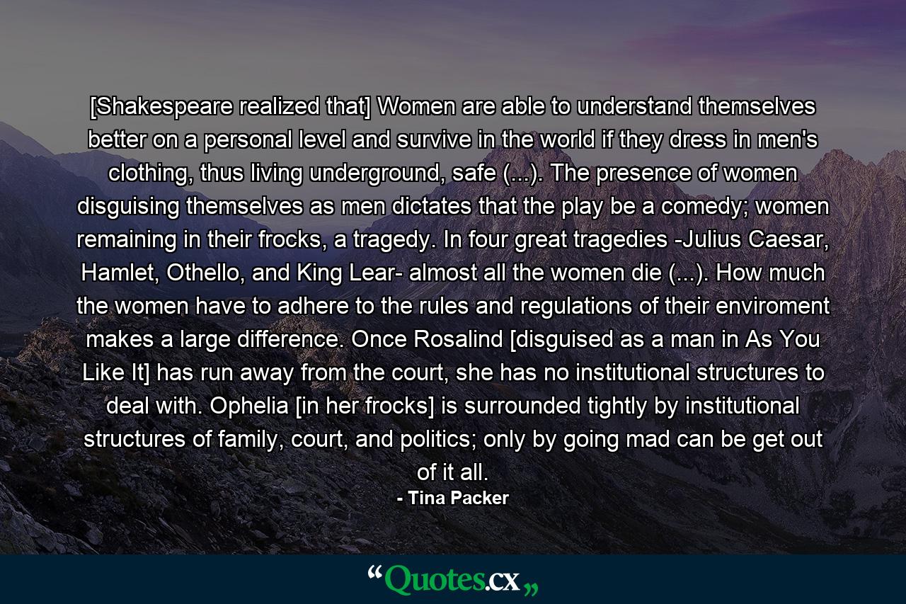 [Shakespeare realized that] Women are able to understand themselves better on a personal level and survive in the world if they dress in men's clothing, thus living underground, safe (...). The presence of women disguising themselves as men dictates that the play be a comedy; women remaining in their frocks, a tragedy. In four great tragedies -Julius Caesar, Hamlet, Othello, and King Lear- almost all the women die (...). How much the women have to adhere to the rules and regulations of their enviroment makes a large difference. Once Rosalind [disguised as a man in As You Like It] has run away from the court, she has no institutional structures to deal with. Ophelia [in her frocks] is surrounded tightly by institutional structures of family, court, and politics; only by going mad can be get out of it all. - Quote by Tina Packer