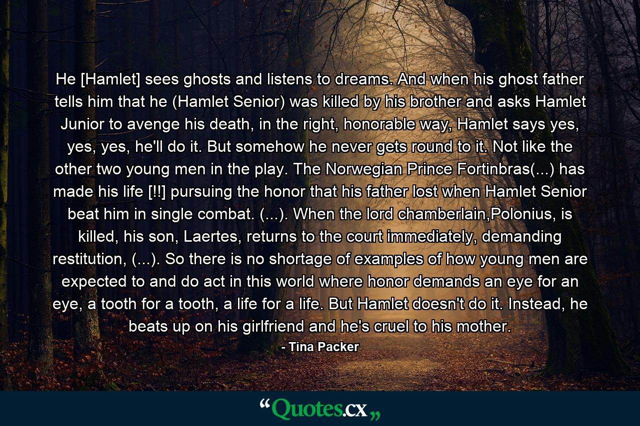 He [Hamlet] sees ghosts and listens to dreams. And when his ghost father tells him that he (Hamlet Senior) was killed by his brother and asks Hamlet Junior to avenge his death, in the right, honorable way, Hamlet says yes, yes, yes, he'll do it. But somehow he never gets round to it. Not like the other two young men in the play. The Norwegian Prince Fortinbras(...) has made his life [!!] pursuing the honor that his father lost when Hamlet Senior beat him in single combat. (...). When the lord chamberlain,Polonius, is killed, his son, Laertes, returns to the court immediately, demanding restitution, (...). So there is no shortage of examples of how young men are expected to and do act in this world where honor demands an eye for an eye, a tooth for a tooth, a life for a life. But Hamlet doesn't do it. Instead, he beats up on his girlfriend and he's cruel to his mother. - Quote by Tina Packer