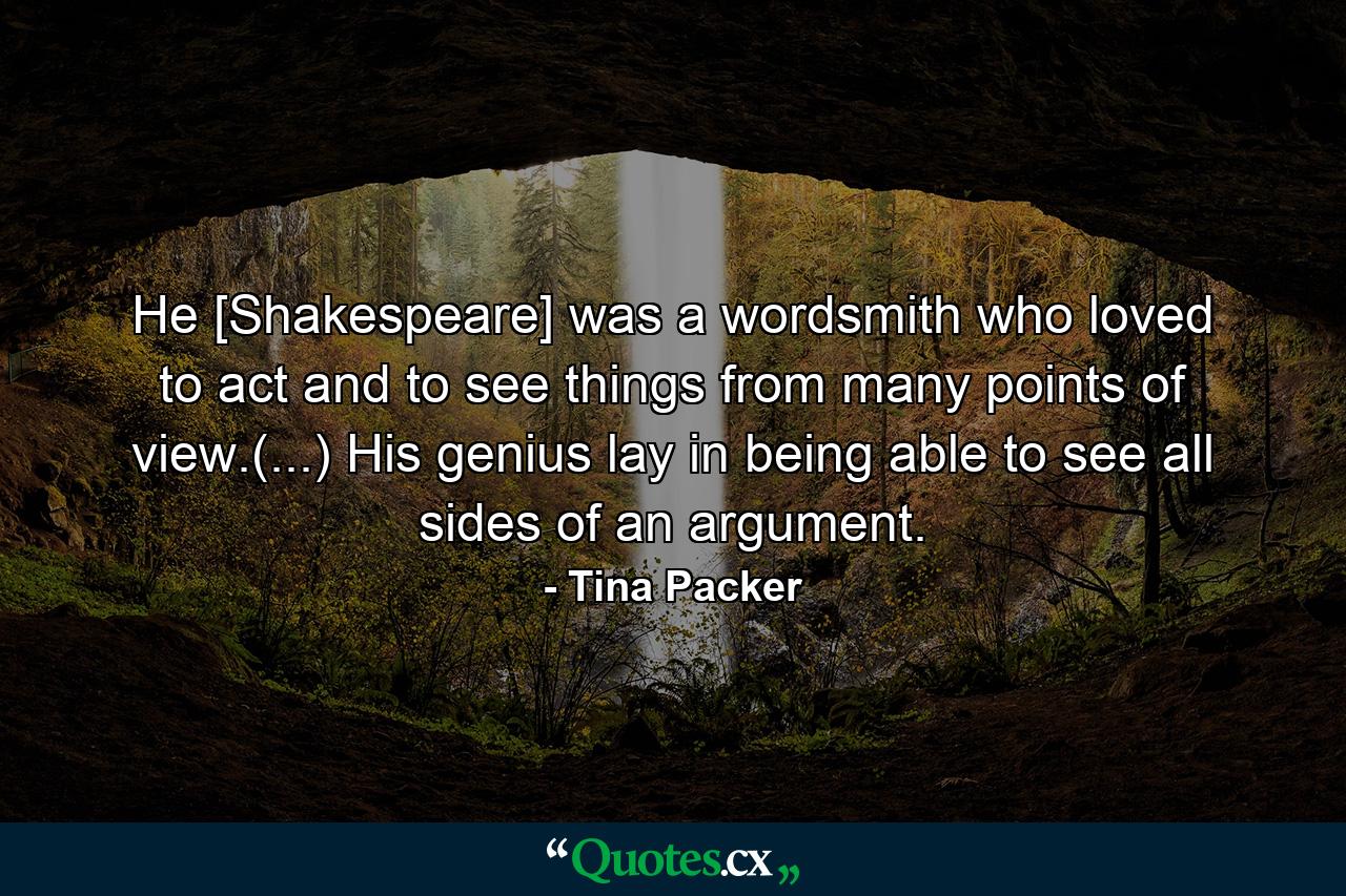 He [Shakespeare] was a wordsmith who loved to act and to see things from many points of view.(...) His genius lay in being able to see all sides of an argument. - Quote by Tina Packer