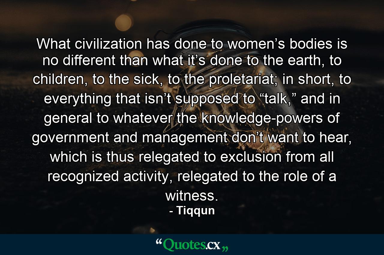 What civilization has done to women’s bodies is no different than what it’s done to the earth, to children, to the sick, to the proletariat; in short, to everything that isn’t supposed to “talk,” and in general to whatever the knowledge-powers of government and management don’t want to hear, which is thus relegated to exclusion from all recognized activity, relegated to the role of a witness. - Quote by Tiqqun