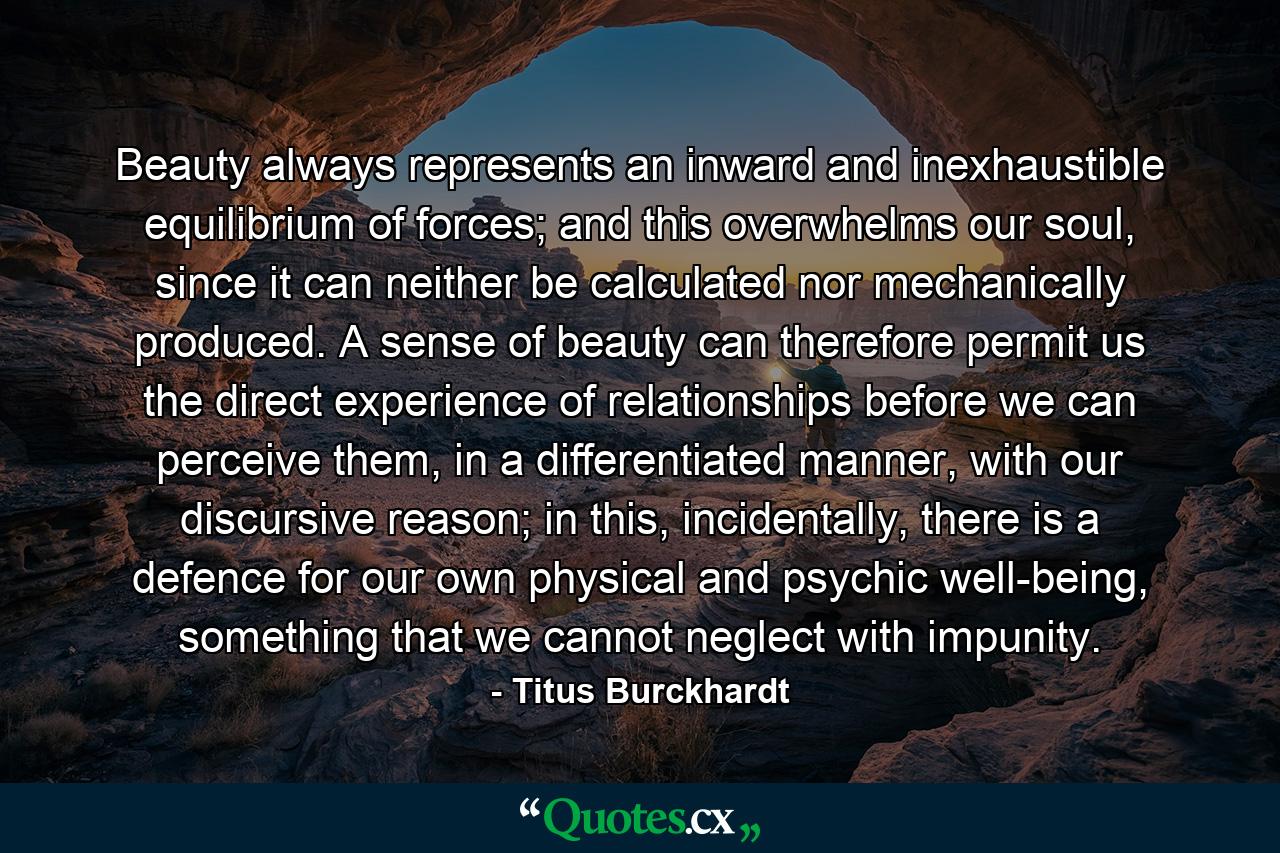 Beauty always represents an inward and inexhaustible equilibrium of forces; and this overwhelms our soul, since it can neither be calculated nor mechanically produced. A sense of beauty can therefore permit us the direct experience of relationships before we can perceive them, in a differentiated manner, with our discursive reason; in this, incidentally, there is a defence for our own physical and psychic well-being, something that we cannot neglect with impunity. - Quote by Titus Burckhardt