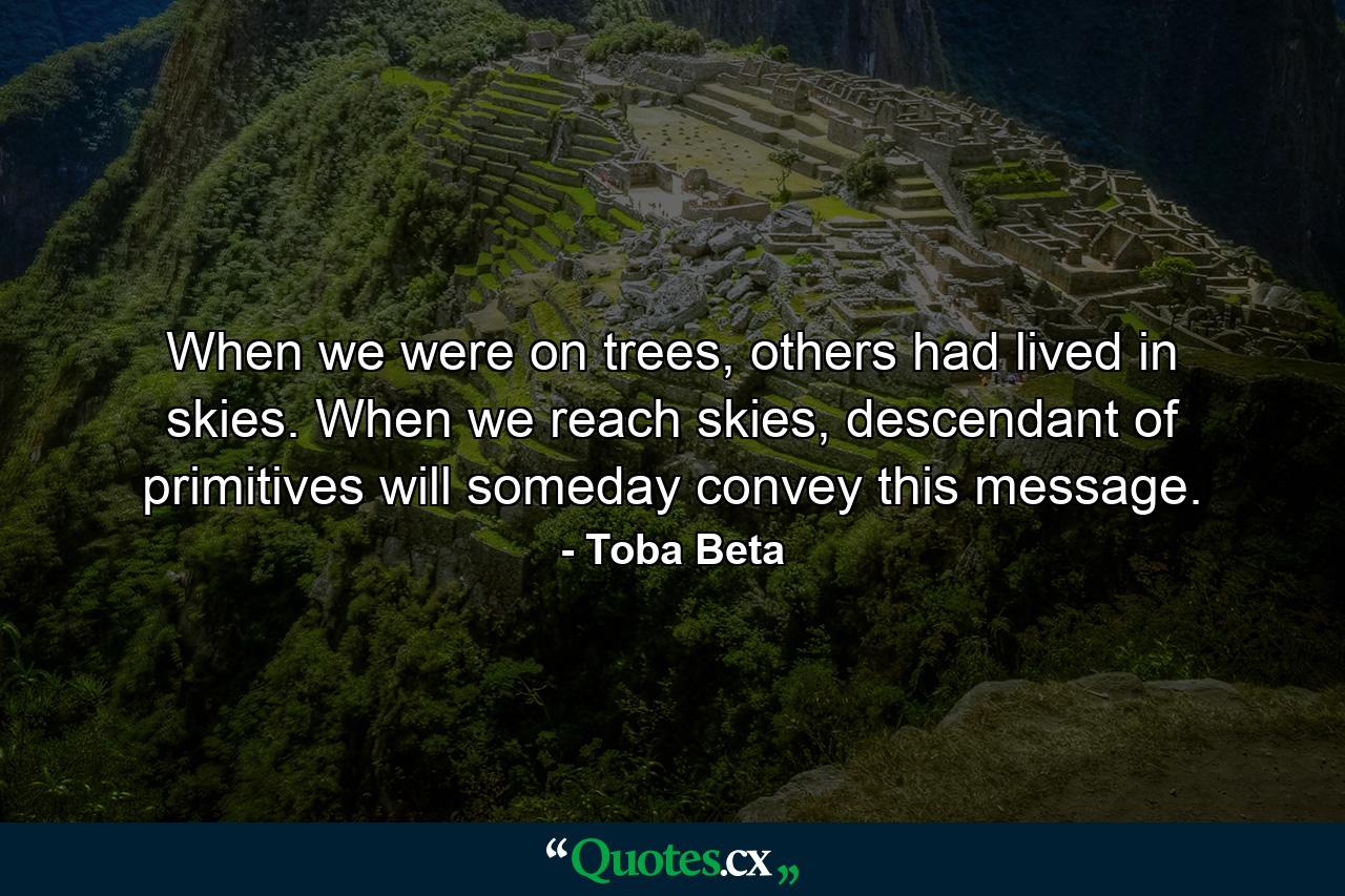 When we were on trees, others had lived in skies. When we reach skies, descendant of primitives will someday convey this message. - Quote by Toba Beta