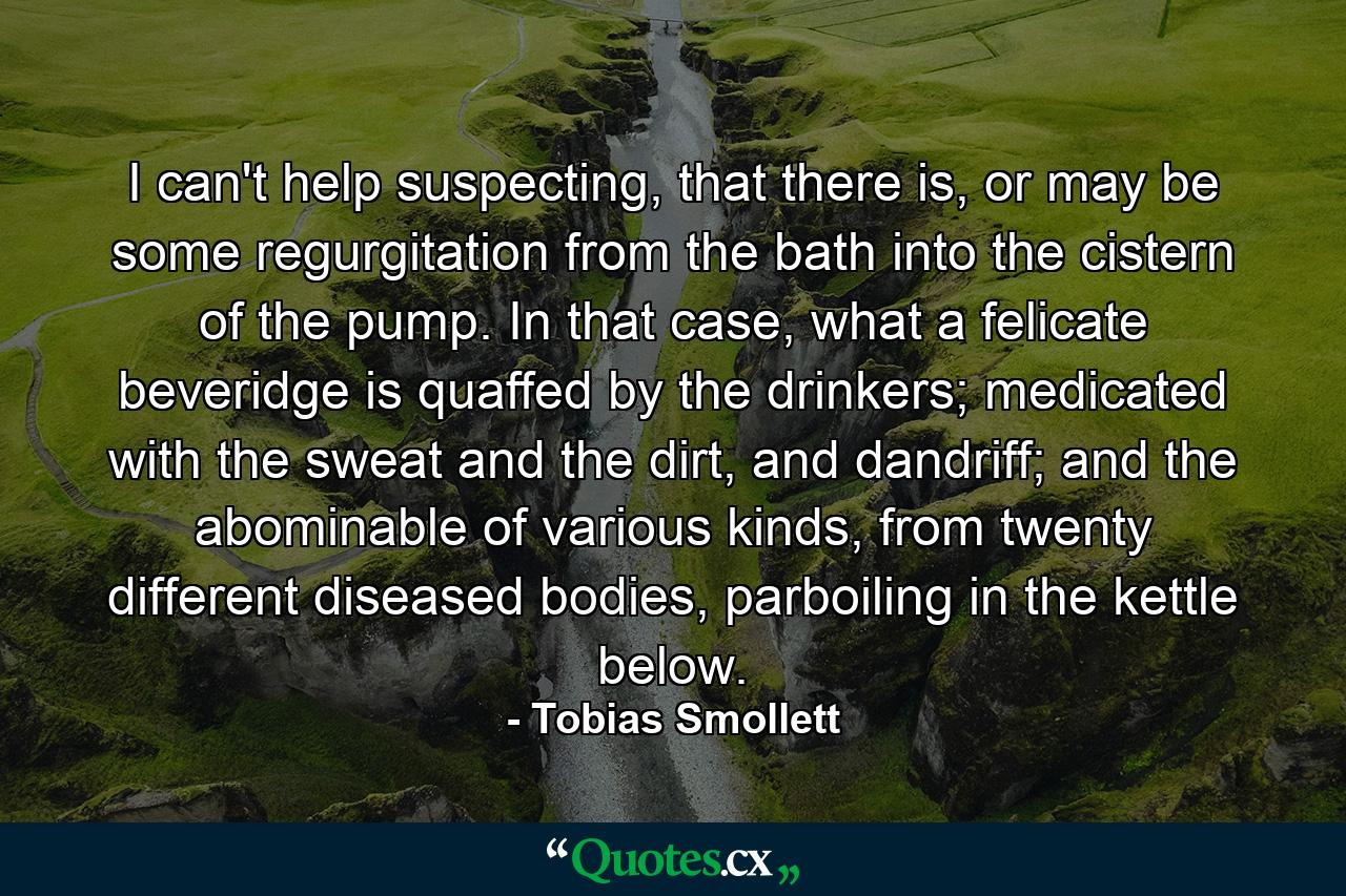 I can't help suspecting, that there is, or may be some regurgitation from the bath into the cistern of the pump. In that case, what a felicate beveridge is quaffed by the drinkers; medicated with the sweat and the dirt, and dandriff; and the abominable of various kinds, from twenty different diseased bodies, parboiling in the kettle below. - Quote by Tobias Smollett