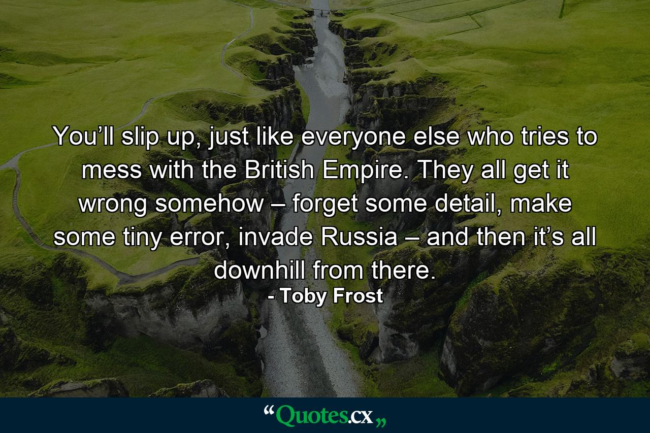 You’ll slip up, just like everyone else who tries to mess with the British Empire. They all get it wrong somehow – forget some detail, make some tiny error, invade Russia – and then it’s all downhill from there. - Quote by Toby Frost