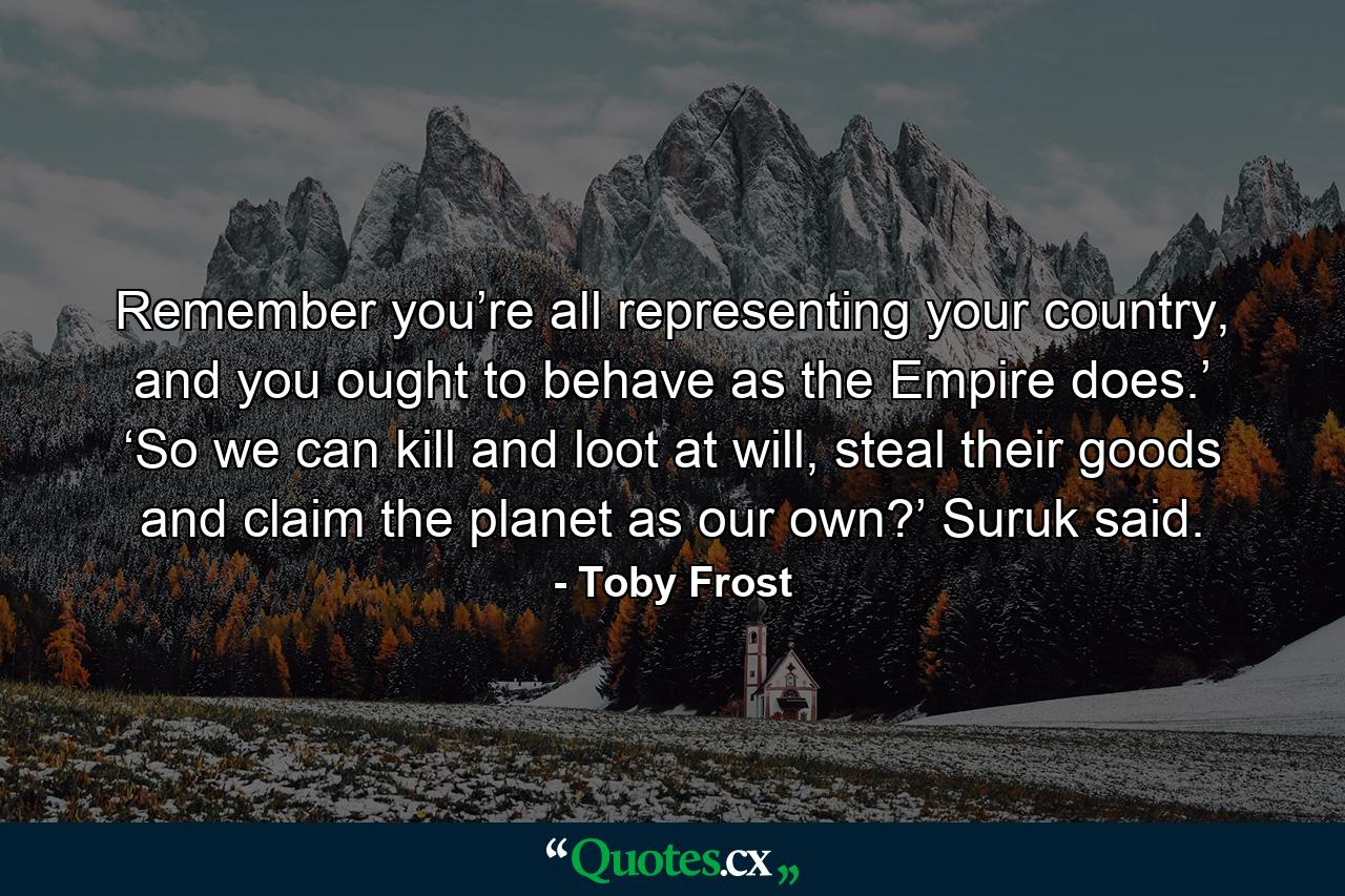 Remember you’re all representing your country, and you ought to behave as the Empire does.’ ‘So we can kill and loot at will, steal their goods and claim the planet as our own?’ Suruk said. - Quote by Toby Frost