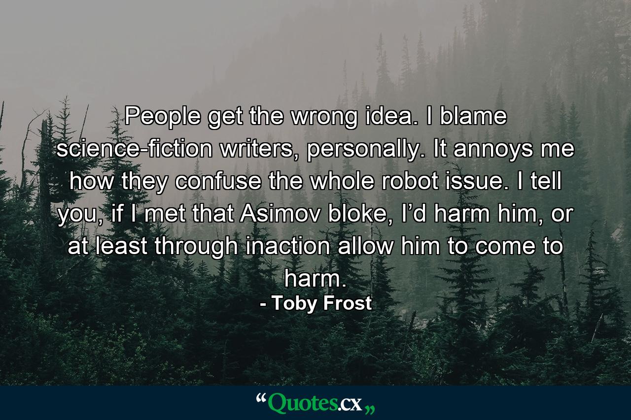 People get the wrong idea. I blame science-fiction writers, personally. It annoys me how they confuse the whole robot issue. I tell you, if I met that Asimov bloke, I’d harm him, or at least through inaction allow him to come to harm. - Quote by Toby Frost