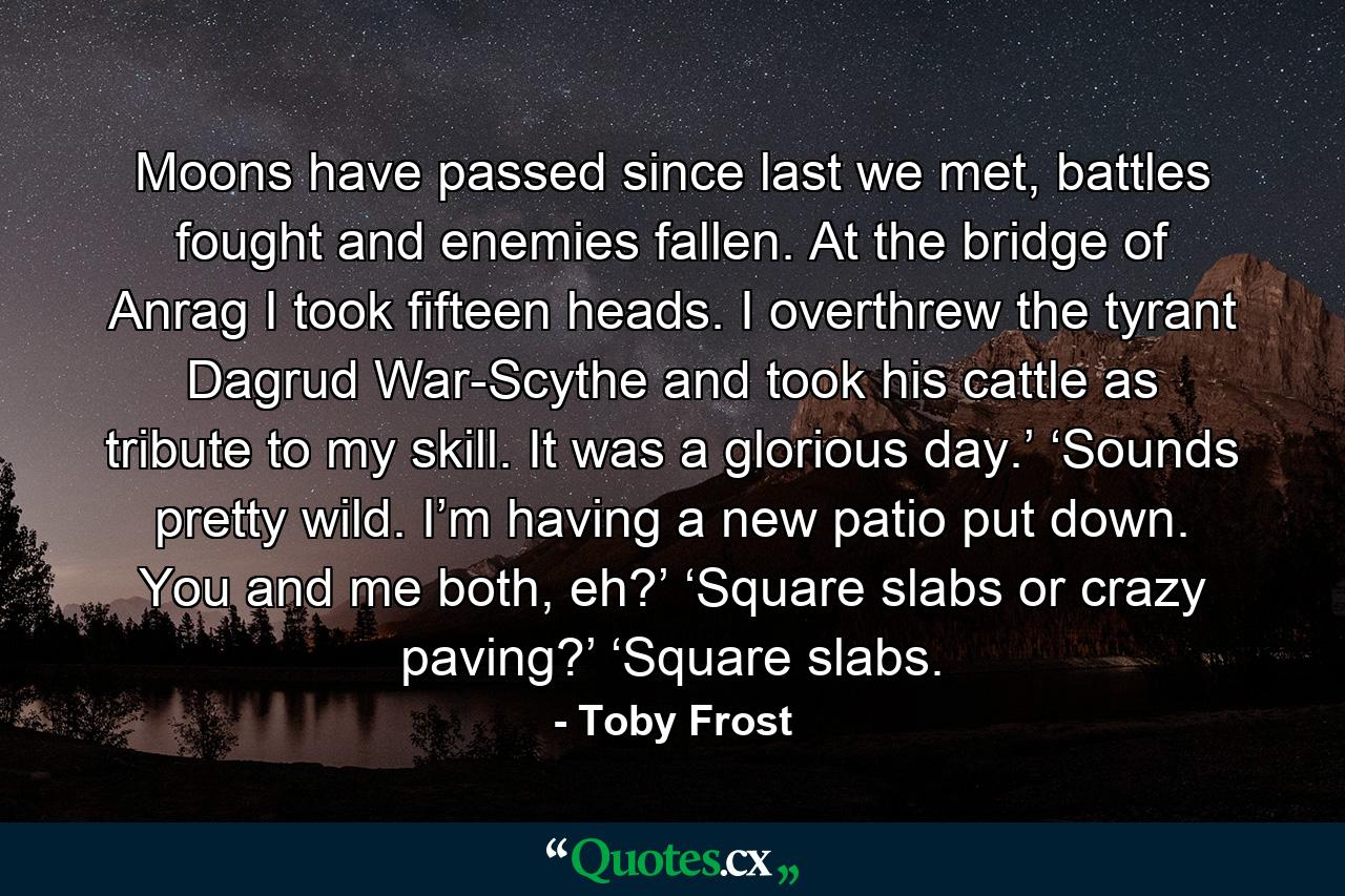 Moons have passed since last we met, battles fought and enemies fallen. At the bridge of Anrag I took fifteen heads. I overthrew the tyrant Dagrud War-Scythe and took his cattle as tribute to my skill. It was a glorious day.’ ‘Sounds pretty wild. I’m having a new patio put down. You and me both, eh?’ ‘Square slabs or crazy paving?’ ‘Square slabs. - Quote by Toby Frost