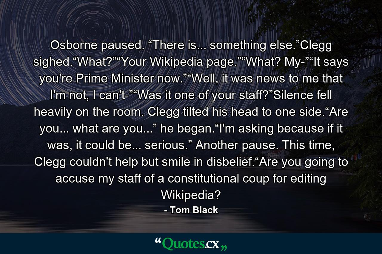 Osborne paused. “There is... something else.”Clegg sighed.“What?”“Your Wikipedia page.”“What? My-”“It says you're Prime Minister now.”“Well, it was news to me that I'm not, I can't-”“Was it one of your staff?”Silence fell heavily on the room. Clegg tilted his head to one side.“Are you... what are you...” he began.“I'm asking because if it was, it could be... serious.” Another pause. This time, Clegg couldn't help but smile in disbelief.“Are you going to accuse my staff of a constitutional coup for editing Wikipedia? - Quote by Tom Black